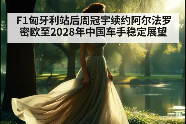 F1匈牙利站后周冠宇续约阿尔法罗密欧至2028年中国车手稳定展望 - jiuyou game