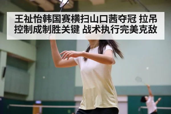 王祉怡韩国赛横扫山口茜夺冠 拉吊控制成制胜关键 战术执行完美克敌