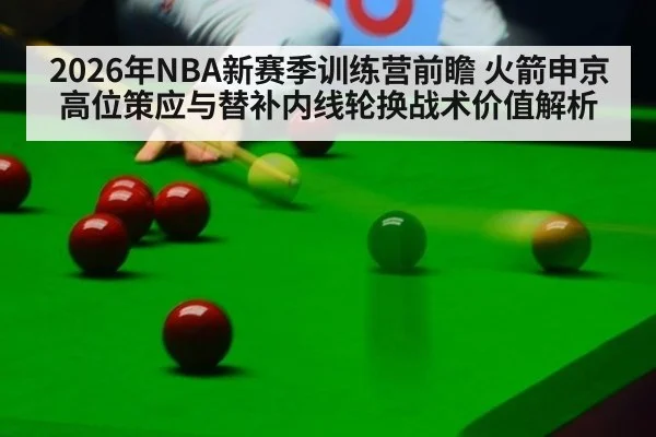 2026年NBA新赛季训练营前瞻 火箭申京高位策应与替补内线轮换战术价值解析 | jiuyou